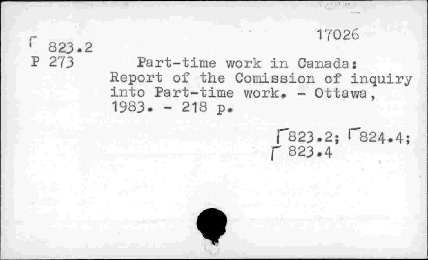 ﻿' 823.2 P 273
17026
Part-time work in Canada:
Report of the Comission of inquiry into Part-time work. - Ottawa, 1983. - 218 p.
C823.2; T824.4;
P 823.4